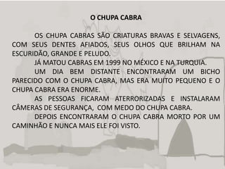 O CHUPA CABRA

      OS CHUPA CABRAS SÃO CRIATURAS BRAVAS E SELVAGENS,
COM SEUS DENTES AFIADOS, SEUS OLHOS QUE BRILHAM NA
ESCURIDÃO, GRANDE E PELUDO.
      JÁ MATOU CABRAS EM 1999 NO MÉXICO E NA TURQUIA.
      UM DIA BEM DISTANTE ENCONTRARAM UM BICHO
PARECIDO COM O CHUPA CABRA, MAS ERA MUITO PEQUENO E O
CHUPA CABRA ERA ENORME.
      AS PESSOAS FICARAM ATERRORIZADAS E INSTALARAM
CÂMERAS DE SEGURANÇA, COM MEDO DO CHUPA CABRA.
      DEPOIS ENCONTRARAM O CHUPA CABRA MORTO POR UM
CAMINHÃO E NUNCA MAIS ELE FOI VISTO.
 