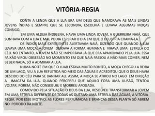 VITÓRIA-REGIA
         CONTA A LENDA QUE A LUA ERA UM DEUS QUE NAMORAVA AS MAIS LINDAS
JOVENS ÍNDIAS E SEMPRE QUE SE ESCONDIA, ESCOLHIA E LEVAVA ALGUMAS MOÇAS
CONSIGO.
         EM UMA ALDEIA ÍNDIGENA, HAVIA UMA LINDA JOVEM, A GUERREIRA NAIÁ, QUE
SONHAVA COM A LUA E MAL PODIA ESPERAR O DIA EM QUE O DEUS IRIA CHAMÁ-LA.
         OS ÍNDIOS MAIS EXPERIENTES ALERTAVAM NAIÁ, DIZENDO QUE QUANDO A LUA
LEVAVA UMA MOÇA, A JOVEM DEIXAVA A FORMA HUMANA E VIRAVA UMA ESTRELA DO
CÉU. NO ENTANTO, A JOVEM NÃO SE IMPORTAVA JÁ QUE ERA APAIXONADO PELA LUA. ESSA
PAIXÃO VIROU OBSESSÃO NO MOMENTO EM QUE NAIÁ PASSOU A NÃO MAIS COMER, NEM
BEBER NADA, SÓ A ADMIRAR A LUA.
         NUMA NOITE EM QUE O LUAR ESTAVA MUITO BONITO, A MOÇA CHEGOU A BEIRA
DE UM LAGO, VIU A LUA REFLETIDA NO MEIO DAS ÁGUAS E ACREDITOU QUE O DEUS HAVIA
DESCIDO DO CÉU PARA SE BANHAR ALI. ASSIM, A MOÇA SE ATIROU NO LAGO EM DIREÇÃO
A IMAGEM DA LUA. QUANDO PERCEBEU QUE AQUILO FORA UMA ILUSÃO, TENTOU
VOLTAR, PÓREM, NÃO CONSEGUIU E MORREU AFOGADA.
         COMOVIDO PELA SITUAÇÃO O DEUS DA LUA, RESOLVEU TRANSFORMAR A JOVEM
EM UMA ESTRELA DIFERENTE DE TODAS AS OUTRAS: UMA ESTRELA DAS ÁGUAS, A VITÓRIA-
RÉGIA. POR ESSE MOTIVO, AS FLORES PERFUMADAS E BRANCAS DESSA PLANTA SÓ ABREM
NO PERÍODO DA NOITE.
 