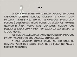 IARA

       A IARA É UMA SEREIA MUITO ENCANTADORA, TEM OLHOS
CASTANHOS, CABELOS LONGOS, MORENA E CANTA UMA
MELODIA IRRESISTÍVEL. SEU PAI SE ORGULHA MUITO DELA
PORQUE É GUERREIRA E TEM O PODER DE CEGAR OS HOMENS
QUANDO ESTÁ NA ÁGUA, MAS QUALQUER HOMEM QUE
DESEJAR SE CASAR COM A IARA POR CAUSA DA SUA BELEZA, SE
AFOGA, MORRE.
       OS HOMENS ACREDITAM TANTO NO PODER DA IARA, QUE
EVITAM PASSAR PERTO DOS LAGOS AO ENTARDECER.
      A IARA COSTUMA TOMAR BANHO NO RIO ONDE OS
HOMENS FAZEM OS DESEJOS DELA, QUE É PULAR NO ÁGUA E
MORREM AFOGADOS.
 