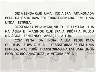 DIZ A LENDA QUE UMA INDIA ERA APAIXONADA
PELA LUA E SONHAVA SER TRANSFORMADA EM UMA
LINDA ESTRELA.
      PASSEANDO PELA MATA, VIU O REFLEXO DA LUA
NA ÁGUA E IMAGINOU QUE ERA A PRÓPRIA , PULOU
NA ÁGUA TENTANDO ABRAÇAR A LUA.
      COM PENA DA ÍNDIA A LUA PEDIU PARA
O DEUS TUPÃ QUE A        TRANSFORMA-SE EM UMA
ESTRELA, MAS TUPÃ TRANSFORMOU-A EM UMA LINDA
FLOR DO RIO AMAZONAS , A VITÓRIA-RÉGIA.
 