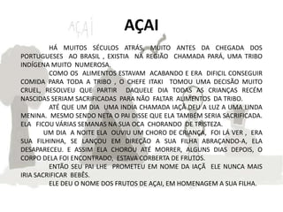 AÇAI
         HÁ MUITOS SÉCULOS ATRÁS, MUITO ANTES DA CHEGADA DOS
PORTUGUESES AO BRASIL , EXISTIA NA REGIÃO CHAMADA PARÁ, UMA TRIBO
INDÍGENA MUITO NUMEROSA.
         COMO OS ALIMENTOS ESTAVAM ACABANDO E ERA DIFICIL CONSEGUIR
COMIDA PARA TODA A TRIBO , O CHEFE ITAKI TOMOU UMA DECISÃO MUITO
CRUEL, RESOLVEU QUE PARTIR DAQUELE DIA TODAS AS CRIANÇAS RECÉM
NASCIDAS SERIAM SACRIFICADAS PARA NÃO FALTAR ALIMENTOS DA TRIBO.
         ATÉ QUE UM DIA UMA INDIA CHAMADA IAÇÃ DEU A LUZ A UMA LINDA
MENINA. MESMO SENDO NETA O PAI DISSE QUE ELA TAMBÉM SERIA SACRIFICADA.
ELA FICOU VÁRIAS SEMANAS NA SUA OCA CHORANDO DE TRISTEZA.
        UM DIA A NOITE ELA OUVIU UM CHORO DE CRIANÇA, FOI LÁ VER , ERA
SUA FILHINHA, SE LANÇOU EM DIREÇÃO A SUA FILHA ABRAÇANDO-A, ELA
DESAPARECEU. E ASSIM ELA CHOROU ATÉ MORRER, ALGUNS DIAS DEPOIS, O
CORPO DELA FOI ENCONTRADO, ESTAVA CORBERTA DE FRUTOS.
         ENTÃO SEU PAI LHE PROMETEU EM NOME DA IAÇÃ ELE NUNCA MAIS
IRIA SACRIFICAR BEBÊS.
         ELE DEU O NOME DOS FRUTOS DE AÇAI, EM HOMENAGEM A SUA FILHA.
 