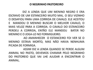 O NEGRINHO PASTOREIRO

         DIZ A LENDA QUE UM MENINO NEGRO E ERA
ESCRAVO DE UM ESTANCEIRO MUITO MAL. O SEU VIZINHO
O DESAFIOU PARA UMA CORRIDA DE CAVALO. ELE ACEITOU
E MANDOU O MENINO BUSCAR O MELHOR CAVALO, O
MAIS VELOZ PARA A CORRIDA. O CAVALO DO ESTANCEIRO
PERDEU A CORRIDA, ENTÃO ELE MANDOU BATER NO
MENINO E O JOGA-LO NO FORMIGUEIRO.
          AO AMANHECER O ESTANCEIRO FOI VER SE O
MENINO ESTAVA MORTO, MAS NÃO HAVIA NENHUMA
PICADA DE FORMIGA.
          ASSIM DIZ A LENDA QUANDO SE PERDE ALGUM
ANIMAL NO PASTO, DEVEMOS CHAMAR PELO NEGRINHO
DO PASTOREIO QUE VAI LHE AJUDAR A ENCONTRAR O
ANIMAL.
 