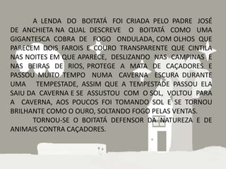 A LENDA DO BOITATÁ FOI CRIADA PELO PADRE JOSÉ
DE ANCHIETA NA QUAL DESCREVE O BOITATÁ COMO UMA
GIGANTESCA COBRA DE FOGO ONDULADA, COM OLHOS QUE
PARECEM DOIS FAROIS E COURO TRANSPARENTE QUE CINTILA
NAS NOITES EM QUE APARECE, DESLIZANDO NAS CAMPINAS E
NAS BEIRAS DE RIOS, PROTEGE A MATA DE CAÇADORES E
PASSOU MUITO TEMPO NUMA CAVERNA ESCURA DURANTE
UMA TEMPESTADE, ASSIM QUE A TEMPESTADE PASSOU ELA
SAIU DA CAVERNA E SE ASSUSTOU COM O SOL, VOLTOU PARA
A CAVERNA, AOS POUCOS FOI TOMANDO SOL E SE TORNOU
BRILHANTE COMO O OURO, SOLTANDO FOGO PELAS VENTAS.
      TORNOU-SE O BOITATÁ DEFENSOR DA NATUREZA E DE
ANIMAIS CONTRA CAÇADORES.
 