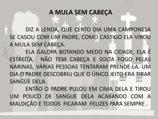 A MULA SEM CABEÇA

      DIZ A LENDA, QUE CERTO DIA UMA CAMPONESA
SE CASOU COM UM PADRE, COMO CASTIGO ELA VIROU
A MULA SEM CABEÇA.
      ELA GALOPA BOTANDO MEDO NA CIDADE, ELA É
ESTREITA, NÃO TEM CABEÇA E SOLTA FOGO PELAS
NARINAS, VÁRIAS PESSOAS TENTARAM PRENDE-LA. UM
DIA O PADRE DESCOBRIU QUE O ÚNICO JEITO ERA TIRAR
SANGUE DELA.
      ENTÃO O PADRE PULOU EM CIMA DELA E TIROU
UM POUCO DE SANGUE DELA ACABANDO COM A
MALDIÇÃO E TODOS FICARAM FELIZES PARA SEMPRE .
 