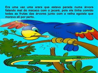 Era uma vez uma arara que estava parada numa árvore falando mal do macaco com o jacaré, pois ele tinha comido todas as frutas das árvores junto com a velha egoísta que morava ali por perto. 