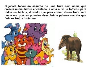 O jacaré tocou no assunto de uma fruta sem nome que crescia numa árvore encantada, a anta ouviu e fofocou para todos os bichos, dizendo que para comer dessa fruta sem nome era preciso primeiro descobrir a palavra secreta que faria os frutos brotarem . 