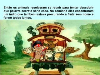 Então os animais resolveram se reunir para tentar descobrir que palavra secreta seria essa. No caminho eles encontraram um índio que também estava procurando a fruta sem nome e foram todos juntos. 
