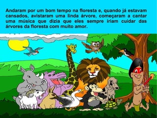 Andaram por um bom tempo na floresta e, quando já estavam cansados, avistaram uma linda árvore, começaram a cantar uma música que dizia que eles sempre iriam cuidar das árvores da floresta com muito amor. 