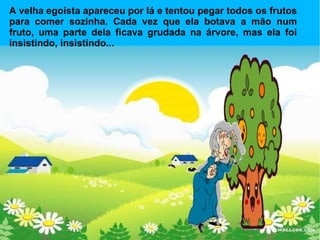 A velha egoísta apareceu por lá e tentou pegar todos os frutos para comer sozinha. Cada vez que ela botava a mão num fruto, uma parte dela ficava grudada na árvore, mas ela foi insistindo, insistindo...  