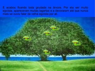 E acabou ficando toda grudada na árvore. Por ela ser muito egoísta, apareceram muitas lagartas e a devoraram até que nunca mais se ouviu falar da velha egoísta por ali.  