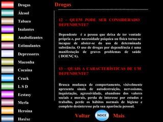 DrogasDrogas
ÁlcoolÁlcool
TabacoTabaco
InalantesInalantes
AnabolizantesAnabolizantes
EstimulantesEstimulantes
Depressores
MaconhaMaconha
CocaínaCocaína
CrackCrack
L S DL S D
EcstasyEcstasy
MerlaMerla
HeroínaHeroína
HaxixeHaxixe
DrogasDrogas
MaisMaisVoltarVoltar
12 – QUEM PODE SER CONSIDERADO
DEPENDENTE?
Dependente é a pessoa que deixa de ter vontade
própria e, por necessidade psíquica ou física torna-se
incapaz de abster-se do uso de determinada
substância. O uso de drogas por dependência é uma
manifestação de graves problemas de saúde
( DOENÇA).
13 – QUAIS A CARACTERÍSTICAS DE UM
DEPENDENTE?
Brusca mudança de comportamento, visivelmente
apresenta sinais de autodestruição, nervosismo,
inquietação, agressividade, abandono dos valores
sociais e morais, perda de interesse por estudos e
trabalho, perde os hábitos normais de higiene e
completo desinteresse pela sua aparência pessoal.
ÍNDICEÍNDICE
 