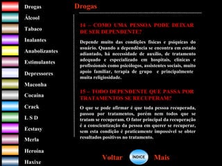 DrogasDrogas
ÁlcoolÁlcool
TabacoTabaco
InalantesInalantes
AnabolizantesAnabolizantes
EstimulantesEstimulantes
Depressores
MaconhaMaconha
CocaínaCocaína
CrackCrack
L S DL S D
EcstasyEcstasy
MerlaMerla
HeroínaHeroína
HaxixeHaxixe
DrogasDrogas
MaisMaisVoltarVoltar
14 – COMO UMA PESSOA PODE DEIXAR
DE SER DEPENDENTE?
Depende muito das condições físicas e psíquicas do
usuário. Quando a dependência se encontra em estado
adiantado, há necessidade de auxílio, de tratamento
adequado e especializado em hospitais, clínicas e
profissionais como psicólogos, assistentes sociais, muito
apoio familiar, terapia de grupo e principalmente
muita religiosidade.
15 – TODO DEPENDENTE QUE PASSA POR
TRATAMENTOS SE RECUPERAM?
O que se pode afirmar é que toda pessoa recuperada,
passou por tratamentos, porém nem todos que se
tratam se recuperam. O fator principal da recuperação
é a conscientização da pessoa em querer se recuperar,
sem esta condição é praticamente impossível se obter
resultados positivos no tratamento.
ÍNDICEÍNDICE
 