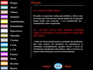 DrogasDrogas
ÁlcoolÁlcool
TabacoTabaco
InalantesInalantes
AnabolizantesAnabolizantes
EstimulantesEstimulantes
Depressores
MaconhaMaconha
CocaínaCocaína
CrackCrack
L S DL S D
EcstasyEcstasy
MerlaMerla
HeroínaHeroína
HaxixeHaxixe
DrogasDrogas
MaisMaisVoltarVoltar
16 – O QUE É RECAIDA?
Recaída é a expressão usada, para definir a volta ao uso
de drogas por uma pessoa, mesmo depois de ter passado
longo tempo sem consumo e ser considerada nos
tratamentos como recuperada.
17 – O QUE LEVA UMA PESSOA MESMO
APÓS UM LONGO TRATAMENTO TER UMA
RECAIDA?
A falta de forças próprias para resoluções de problemas
que com certeza vai encontrar ao reintegrar-se à
sociedade, principalmente quando deixar o local de
tratamento, geralmente uma clínica, volta a conviver no
mesmo meio social que convivia anteriormente.
ÍNDICEÍNDICE
 