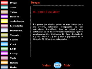 DrogasDrogas
ÁlcoolÁlcool
TabacoTabaco
InalantesInalantes
AnabolizantesAnabolizantes
EstimulantesEstimulantes
Depressores
MaconhaMaconha
CocaínaCocaína
CrackCrack
L S DL S D
EcstasyEcstasy
MerlaMerla
HeroínaHeroína
HaxixeHaxixe
DrogasDrogas
MaisMaisVoltarVoltar
18 – O QUE É USUÁRIO?
É a pessoa que adquire, guarda ou traz consigo, para
uso próprio, substâncias entorpecentes ou que
determinem dependência física ou psíquica, sem
autorização ou em desacordo com determinação legal ou
regulamentar. ( Lei 6.368 artigo 16 ) Pena : Reclusão de
6 ( seis ) meses a 2 ( dois ) anos, e pagamento de 30
( trinta) a 50 ( Cinqüenta ) dias-multa.
ÍNDICEÍNDICE
 