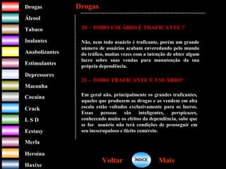 DrogasDrogas
ÁlcoolÁlcool
TabacoTabaco
InalantesInalantes
AnabolizantesAnabolizantes
EstimulantesEstimulantes
Depressores
MaconhaMaconha
CocaínaCocaína
CrackCrack
L S DL S D
EcstasyEcstasy
MerlaMerla
HeroínaHeroína
HaxixeHaxixe
DrogasDrogas
MaisMaisVoltarVoltar
20 – TODO USUÁRIO É TRAFICANTE ?
Não, nem todo usuário é traficante, porém um grande
número de usuários acabam enveredando pelo mundo
do tráfico, muitas vezes com a intenção de obter algum
lucro sobre suas vendas para manutenção da sua
própria dependência.
21 – TODO TRAFICANTE É USUÁRIO?
Em geral não, principalmente os grandes traficantes,
aqueles que produzem as drogas e as vendem em alta
escala estão voltados exclusivamente para os lucros.
Essas pessoas são inteligentes, perspicazes,
conhecendo muito os efeitos da dependência, sabe que
se for usuário não terá condições de prosseguir em
seu inescrupuloso e ilícito comércio.
ÍNDICEÍNDICE
 