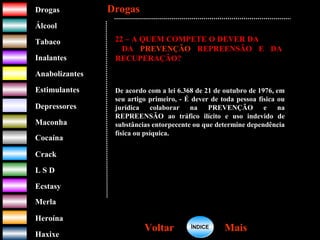 DrogasDrogas
ÁlcoolÁlcool
TabacoTabaco
InalantesInalantes
AnabolizantesAnabolizantes
EstimulantesEstimulantes
Depressores
MaconhaMaconha
CocaínaCocaína
CrackCrack
L S DL S D
EcstasyEcstasy
MerlaMerla
HeroínaHeroína
HaxixeHaxixe
DrogasDrogas
MaisMaisVoltarVoltar
22 – A QUEM COMPETE O DEVER DA
DA PREVENÇÃO REPREENSÃO E DA
RECUPERAÇÃO?
De acordo com a lei 6.368 de 21 de outubro de 1976, em
seu artigo primeiro, - É dever de toda pessoa física ou
jurídica colaborar na PREVENÇÃO e na
REPREENSÃO ao tráfico ilícito e uso indevido de
substâncias entorpecente ou que determine dependência
física ou psíquica.
ÍNDICEÍNDICE
 