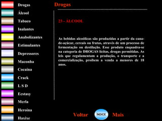 DrogasDrogas
ÁlcoolÁlcool
TabacoTabaco
InalantesInalantes
AnabolizantesAnabolizantes
EstimulantesEstimulantes
Depressores
MaconhaMaconha
CocaínaCocaína
CrackCrack
L S DL S D
EcstasyEcstasy
MerlaMerla
HeroínaHeroína
HaxixeHaxixe
DrogasDrogas
MaisMaisVoltarVoltar
23 - ÁLCOOL
As bebidas alcoólicas são produzidas a partir da cana-
de-açúcar, cereais ou frutas, através de um processo de
fermentação ou destilação. Esse produto enquadra-se
na categoria de DROGAS lícitas, drogas permitidas. As
leis que regulamentam a produção, o transporte e a
comercialização, proíbem a venda a menores de 18
anos.
ÍNDICEÍNDICE
 