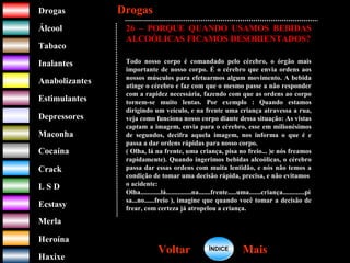 DrogasDrogas
ÁlcoolÁlcool
TabacoTabaco
InalantesInalantes
AnabolizantesAnabolizantes
EstimulantesEstimulantes
Depressores
MaconhaMaconha
CocaínaCocaína
CrackCrack
L S DL S D
EcstasyEcstasy
MerlaMerla
HeroínaHeroína
HaxixeHaxixe
DrogasDrogas
MaisMaisVoltarVoltar
26 – PORQUE QUANDO USAMOS BEBIDAS
ALCOÓLICAS FICAMOS DESORIENTADOS?
Todo nosso corpo é comandado pelo cérebro, o órgão mais
importante de nosso corpo. É o cérebro que envia ordens aos
nossos músculos para efetuarmos algum movimento. A bebida
atinge o cérebro e faz com que o mesmo passe a não responder
com a rapidez necessária, fazendo com que as ordens ao corpo
tornem-se muito lentas. Por exemplo : Quando estamos
dirigindo um veículo, e na frente uma criança atravessa a rua,
veja como funciona nosso corpo diante dessa situação: As vistas
captam a imagem, envia para o cérebro, esse em milionésimos
de segundos, decifra aquela imagem, nos informa o que é e
passa a dar ordens rápidas para nosso corpo.
( Olha, lá na frente, uma criança, pisa no freio... )e nós freamos
rapidamente). Quando ingerimos bebidas alcoólicas, o cérebro
passa dar essas ordens com muita lentidão, e nós não temos a
condição de tomar uma decisão rápida, precisa, e não evitamos
o acidente:
Olha............lá...............na.......frente.....uma.......criança.............pi
sa...no......freio ), imagine que quando você tomar a decisão de
frear, com certeza já atropelou a criança.
ÍNDICEÍNDICE
 