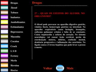 DrogasDrogas
ÁlcoolÁlcool
TabacoTabaco
InalantesInalantes
AnabolizantesAnabolizantes
EstimulantesEstimulantes
Depressores
MaconhaMaconha
CocaínaCocaína
CrackCrack
L S DL S D
EcstasyEcstasy
MerlaMerla
HeroínaHeroína
HaxixeHaxixe
DrogasDrogas
MaisMaisVoltarVoltar
27 – QUAIS OS EFEITOS DO ÁLCOOL NO
ORGANISMO?
O álcool pode provocar no aparelho digestivo gastrite,
vômitos fáceis, hemorragia gástrica ou intestinal. No
aparelho respiratório causa laringite, bronquite,
enfizema pulmonar crônico e falta de ar constante.
Causa taquicardia e enfarto do coração. No sistema
neurológico vai causar lesão cerebral, perda da
coordenação motora, delírios, confusão mental,
demência progressiva e inflamação dos neurônios. No
fígado causa a Cirrose hepática que pode levar a pessoa
à morte.
ÍNDICEÍNDICE
 