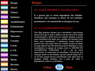 DrogasDrogas
ÁlcoolÁlcool
TabacoTabaco
InalantesInalantes
AnabolizantesAnabolizantes
EstimulantesEstimulantes
Depressores
MaconhaMaconha
CocaínaCocaína
CrackCrack
L S DL S D
EcstasyEcstasy
MerlaMerla
HeroínaHeroína
HaxixeHaxixe
DrogasDrogas
MaisMaisVoltarVoltar
28 – O QUE SIGNIFICA ALCOÓLATRA?
É a pessoa que se torna dependente das bebidas
alcoólicas, não consegue se abster do uso contínuo
permanente e vai aumentando as dosagens de uso.
29 – O ALCOOLISMO TEM CURA?
Não. Hoje podemos afirmar que o alcoolismo é uma doença
incurável. O que se pode é abster-se do uso, através de ampla
conscientização e muita força de vontade. Quando a pessoa
toma consciência dos males que a bebida esta fazendo, tanto
física como mentalmente e socialmente, deseja abster-se,
precisa fazer com muita força de vontade, precisa acreditar
em algo superior que lhe dará forças para abandonar o vício,
normalmente os grupos de terapia, como os GRUPOS DE
ALCOÓLICOS ANÔNIMOS ( AA ) são de suma
importância no tratamento do alcoolismo. Uma pessoa que
consegue abster-se das bebidas seja por quanto tempo for, 1
ou 10 anos, jamais deverá experimentar uma única dose de
qualquer bebida alcoólica, sob a pena de voltar à
dependência, voltar a ser alcoólatra.
ÍNDICEÍNDICE
 
