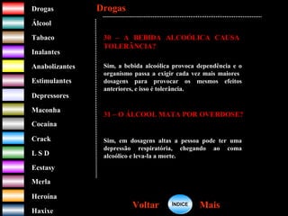 DrogasDrogas
ÁlcoolÁlcool
TabacoTabaco
InalantesInalantes
AnabolizantesAnabolizantes
EstimulantesEstimulantes
Depressores
MaconhaMaconha
CocaínaCocaína
CrackCrack
L S DL S D
EcstasyEcstasy
MerlaMerla
HeroínaHeroína
HaxixeHaxixe
DrogasDrogas
MaisMaisVoltarVoltar
30 – A BEBIDA ALCOÓLICA CAUSA
TOLERÂNCIA?
Sim, a bebida alcoólica provoca dependência e o
organismo passa a exigir cada vez mais maiores
dosagens para provocar os mesmos efeitos
anteriores, e isso é tolerância.
31 – O ÁLCOOL MATA POR OVERDOSE?
Sim, em dosagens altas a pessoa pode ter uma
depressão respiratória, chegando ao coma
alcoólico e leva-la a morte.
ÍNDICEÍNDICE
 