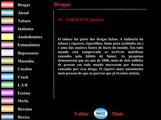 DrogasDrogas
ÁlcoolÁlcool
TabacoTabaco
InalantesInalantes
AnabolizantesAnabolizantes
EstimulantesEstimulantes
Depressores
MaconhaMaconha
CocaínaCocaína
CrackCrack
L S DL S D
EcstasyEcstasy
MerlaMerla
HeroínaHeroína
HaxixeHaxixe
DrogasDrogas
MaisMaisVoltarVoltar
31 – TABACO ( Cigarros )
O tabaco faz parte das drogas lícitas. A indústria do
tabaco ( cigarros, cigarrilhas, fumo para cachimbo etc.)
é uma das maiores fontes de lucro do mundo. Em todo
mundo está comprovado os terríveis malefícios
causados pelo hábito de fumar. As pesquisas
demonstram que no ano de 2000, mais de dois milhões
de pessoas em todo mundo morreram por doenças
causadas por essa droga. O cigarro mata anualmente
mais pessoas do que as guerras que já tivemos notícia.
ÍNDICEÍNDICE
 
