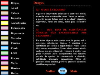 DrogasDrogas
ÁlcoolÁlcool
TabacoTabaco
InalantesInalantes
AnabolizantesAnabolizantes
EstimulantesEstimulantes
Depressores
MaconhaMaconha
CocaínaCocaína
CrackCrack
L S DL S D
EcstasyEcstasy
MerlaMerla
HeroínaHeroína
HaxixeHaxixe
DrogasDrogas
MaisMaisVoltarVoltar
32 - O QUE É CIGARRO?
Cigarro é um produto produzido a partir das folhas
secas da planta conhecida como "Fumo ou tabaco"
a partir dessas folhas pode-se produzir charutos,
cigarrilhas, fumo em corda, fumo para cachimbo
etc.
33 – QUE TIPO DE SUBSTÂNCIAS
TÓXICAS SÃO ENCONTRADAS NOS
CIGARROS ?
Um único cigarro pode conter mais de quatro mil e
setecentas substâncias tóxicas. A nicotina é a
substância que causa a dependência ( vício ) atua
diretamente no cérebro. Temos ainda monóxido de
carbono, um gás altamente venenoso ( similar aos
gases expelidos pelos escapamentos dos veículos
quando da queima do combustível), o alcatrão,
substância altamente cancerígena. Além de
produtos como amônia, pólvora, produtos químicos
contidos no papel etc.
ÍNDICEÍNDICE
 