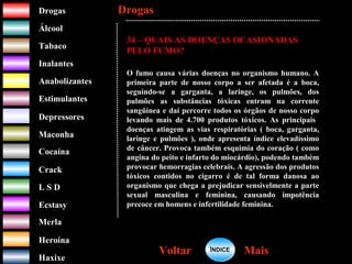 DrogasDrogas
ÁlcoolÁlcool
TabacoTabaco
InalantesInalantes
AnabolizantesAnabolizantes
EstimulantesEstimulantes
Depressores
MaconhaMaconha
CocaínaCocaína
CrackCrack
L S DL S D
EcstasyEcstasy
MerlaMerla
HeroínaHeroína
HaxixeHaxixe
DrogasDrogas
MaisMaisVoltarVoltar
34 – QUAIS AS DOENÇAS OCASIONADAS
PELO FUMO?
O fumo causa várias doenças no organismo humano. A
primeira parte de nosso corpo a ser afetada é a boca,
seguindo-se a garganta, a laringe, os pulmões, dos
pulmões as substâncias tóxicas entram na corrente
sangüínea e daí percorre todos os órgãos de nosso corpo
levando mais de 4.700 produtos tóxicos. As principais
doenças atingem as vias respiratórias ( boca, garganta,
laringe e pulmões ), onde apresenta índice elevadíssimo
de câncer. Provoca também esquimia do coração ( como
angina do peito e infarto do miocárdio), podendo também
provocar hemorragias celebrais. A agressão dos produtos
tóxicos contidos no cigarro é de tal forma danosa ao
organismo que chega a prejudicar sensivelmente a parte
sexual masculina e feminina, causando impotência
precoce em homens e infertilidade feminina.
ÍNDICEÍNDICE
 