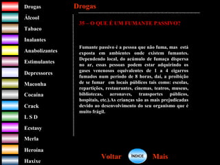 DrogasDrogas
ÁlcoolÁlcool
TabacoTabaco
InalantesInalantes
AnabolizantesAnabolizantes
EstimulantesEstimulantes
Depressores
MaconhaMaconha
CocaínaCocaína
CrackCrack
L S DL S D
EcstasyEcstasy
MerlaMerla
HeroínaHeroína
HaxixeHaxixe
DrogasDrogas
MaisMaisVoltarVoltar
35 – O QUE É UM FUMANTE PASSIVO?
Fumante passivo é a pessoa que não fuma, mas está
exposta em ambientes onde existem fumantes.
Dependendo local, do acúmulo de fumaça dispersa
no ar, essas pessoas podem estar adquirindo os
gases venenosos equivalentes de 1 a 4 cigarros
fumados num período de 8 horas, daí, a proibição
de se fumar em locais públicos tais como: escolas,
repartições, restaurantes, cinemas, teatros, museus,
bibliotecas, aeronaves, transportes públicos,
hospitais, etc.).As crianças são as mais prejudicadas
devido ao desenvolvimento do seu organismo que é
muito frágil.
ÍNDICEÍNDICE
 