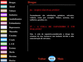 DrogasDrogas
ÁlcoolÁlcool
TabacoTabaco
InalantesInalantes
AnabolizantesAnabolizantes
EstimulantesEstimulantes
Depressores
MaconhaMaconha
CocaínaCocaína
CrackCrack
L S DL S D
EcstasyEcstasy
MerlaMerla
HeroínaHeroína
HaxixeHaxixe
DrogasDrogas
MaisMaisVoltarVoltar
36 – O QUE SÃO INALANTES?
Normalmente são substâncias químicas, solventes
voláteis, como por exemplo: Thiner, acetona, éter
sulfúrico, gasolina etc.
37 – A COLA DE SAPATEIRO É UM
INALANTE?
Sim. A cola de sapateiro,considerada a droga das
crianças de rua, tornou-se um inalante devido a alta
concentração de solventes.
ÍNDICEÍNDICE
 