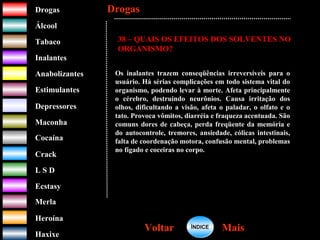 DrogasDrogas
ÁlcoolÁlcool
TabacoTabaco
InalantesInalantes
AnabolizantesAnabolizantes
EstimulantesEstimulantes
Depressores
MaconhaMaconha
CocaínaCocaína
CrackCrack
L S DL S D
EcstasyEcstasy
MerlaMerla
HeroínaHeroína
HaxixeHaxixe
DrogasDrogas
MaisMaisVoltarVoltar
38 – QUAIS OS EFEITOS DOS SOLVENTES NO
ORGANISMO?
Os inalantes trazem conseqüências irreversíveis para o
usuário. Há sérias complicações em todo sistema vital do
organismo, podendo levar à morte. Afeta principalmente
o cérebro, destruindo neurônios. Causa irritação dos
olhos, dificultando a visão, afeta o paladar, o olfato e o
tato. Provoca vômitos, diarréia e fraqueza acentuada. São
comuns dores de cabeça, perda freqüente da memória e
do autocontrole, tremores, ansiedade, cólicas intestinais,
falta de coordenação motora, confusão mental, problemas
no fígado e coceiras no corpo.
ÍNDICEÍNDICE
 