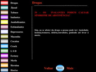 DrogasDrogas
ÁlcoolÁlcool
TabacoTabaco
InalantesInalantes
AnabolizantesAnabolizantes
EstimulantesEstimulantes
Depressores
MaconhaMaconha
CocaínaCocaína
CrackCrack
L S DL S D
EcstasyEcstasy
MerlaMerla
HeroínaHeroína
HaxixeHaxixe
DrogasDrogas
MaisMaisVoltarVoltar
39 – OS INALANTES PODEM CAUSAR
SÍNDROME DE ABSTINÊNCIA?
Sim, ao se abster da droga a pessoa pode ter: Ansiedade,
insônia,tremores, delírio,convulsões, podendo até levar à
morte.
ÍNDICEÍNDICE
 