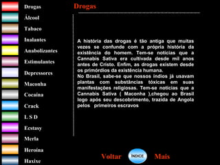 DrogasDrogas
ÁlcoolÁlcool
TabacoTabaco
InalantesInalantes
AnabolizantesAnabolizantes
EstimulantesEstimulantes
Depressores
MaconhaMaconha
CocaínaCocaína
CrackCrack
L S DL S D
EcstasyEcstasy
MerlaMerla
HeroínaHeroína
HaxixeHaxixe
A história das drogas é tão antiga que muitas
vezes se confunde com a própria história da
existência do homem. Tem-se notícias que a
Cannabis Sativa era cultivada desde mil anos
antes de Cristo. Enfim, as drogas existem desde
os primórdios da existência humana.
No Brasil, sabe-se que nossos índios já usavam
plantas com substâncias tóxicas em suas
manifestações religiosas. Tem-se notícias que a
Cannabis Sativa ( Maconha ),chegou ao Brasil
logo após seu descobrimento, trazida de Angola
pelos primeiros escravos negros.
DrogasDrogas
MaisMaisVoltarVoltar ÍNDICEÍNDICE
 