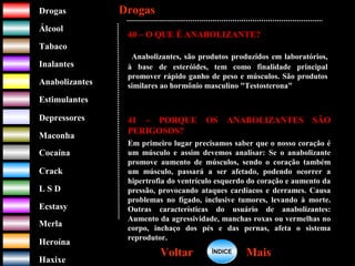 DrogasDrogas
ÁlcoolÁlcool
TabacoTabaco
InalantesInalantes
AnabolizantesAnabolizantes
EstimulantesEstimulantes
Depressores
MaconhaMaconha
CocaínaCocaína
CrackCrack
L S DL S D
EcstasyEcstasy
MerlaMerla
HeroínaHeroína
HaxixeHaxixe
DrogasDrogas
MaisMaisVoltarVoltar
40 – O QUE É ANABOLIZANTE?
Anabolizantes, são produtos produzidos em laboratórios,
à base de esteróides, tem como finalidade principal
promover rápido ganho de peso e músculos. São produtos
similares ao hormônio masculino "Testosterona"
41 – PORQUE OS ANABOLIZANTES SÃO
PERIGOSOS?
Em primeiro lugar precisamos saber que o nosso coração é
um músculo e assim devemos analisar: Se o anabolizante
promove aumento de músculos, sendo o coração também
um músculo, passará a ser afetado, podendo ocorrer a
hipertrofia do ventrículo esquerdo do coração e aumento da
pressão, provocando ataques cardíacos e derrames. Causa
problemas no fígado, inclusive tumores, levando à morte.
Outras características do usuário de anabolizantes:
Aumento da agressividade, manchas roxas ou vermelhas no
corpo, inchaço dos pés e das pernas, afeta o sistema
reprodutor.
ÍNDICEÍNDICE
 