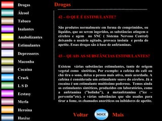 DrogasDrogas
ÁlcoolÁlcool
TabacoTabaco
InalantesInalantes
AnabolizantesAnabolizantes
EstimulantesEstimulantes
Depressores
MaconhaMaconha
CocaínaCocaína
CrackCrack
L S DL S D
EcstasyEcstasy
MerlaMerla
HeroínaHeroína
HaxixeHaxixe
DrogasDrogas
MaisMaisVoltarVoltar
42 – O QUE É ESTIMULANTE?
São produtos normalmente em forma de comprimidos, ou
líquidos, que ao serem ingeridos, as substâncias atingem o
cérebro e agem no SNC ( Sistema Nervoso Central)
deixando o usuário agitado, provoca insônia e perda do
apetite. Essas drogas são à base de anfetaminas.
43 – QUAIS AS SUBSTÂNCIAS ESTIMULANTES?
Existem várias substâncias estimulantes, tanto de origem
vegetal como sintéticas. Por exemplo: a cafeína do café ou
chá tira o sono, deixa a pessoa mais ativa, mais acordada. A
cafeína é considerada um estimulante suave do cérebro. Já a
cocaína é um estimulante muitíssimo poderoso. Temos ainda
os estimulantes sintéticos, produzidos em laboratórios, como
a anfetamina ("bolinha"), a metanfetamina ("ice –
perventin"etc). e várias substâncias que são usadas para
tirar a fome, os chamados anoréticos ou inibidores de apetite.
ÍNDICEÍNDICE
 