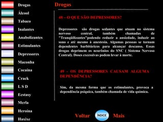 DrogasDrogas
ÁlcoolÁlcool
TabacoTabaco
InalantesInalantes
AnabolizantesAnabolizantes
EstimulantesEstimulantes
Depressores
MaconhaMaconha
CocaínaCocaína
CrackCrack
L S DL S D
EcstasyEcstasy
MerlaMerla
HeroínaHeroína
HaxixeHaxixe
DrogasDrogas
MaisMaisVoltarVoltar
48 – O QUE SÃO DEPRESSORES?
Depressores são drogas sedantes que atuam no sistema
nervoso central, também chamadas de
"Tranqüilizantes"podendo reduzir a ansiedade, induzir ao
sono e até mesmo à anestesia. Algumas pessoas se tornam
dependentes barbitúricos para alcançar descanso. Essas
drogas deprimem os neurônios do SNC ( Sistema Nervoso
Central). Doses excessivas podem levar à morte.
49 - OS DEPRESSORES CAUSAM ALGUMA
DEPENDÊNCIA?
Sim, da mesma forma que os estimulantes, provoca a
dependência psíquica, também chamada de vida química.
ÍNDICEÍNDICE
 