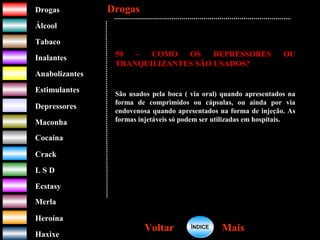 DrogasDrogas
ÁlcoolÁlcool
TabacoTabaco
InalantesInalantes
AnabolizantesAnabolizantes
EstimulantesEstimulantes
Depressores
MaconhaMaconha
CocaínaCocaína
CrackCrack
L S DL S D
EcstasyEcstasy
MerlaMerla
HeroínaHeroína
HaxixeHaxixe
DrogasDrogas
MaisMaisVoltarVoltar
50 – COMO OS DEPRESSORES OU
TRANQUILIZANTES SÃO USADOS?
São usados pela boca ( via oral) quando apresentados na
forma de comprimidos ou cápsulas, ou ainda por via
endovenosa quando apresentados na forma de injeção. As
formas injetáveis só podem ser utilizadas em hospitais.
ÍNDICEÍNDICE
 