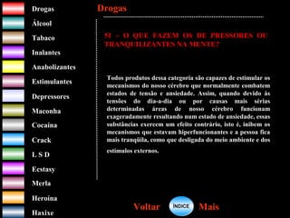 DrogasDrogas
ÁlcoolÁlcool
TabacoTabaco
InalantesInalantes
AnabolizantesAnabolizantes
EstimulantesEstimulantes
Depressores
MaconhaMaconha
CocaínaCocaína
CrackCrack
L S DL S D
EcstasyEcstasy
MerlaMerla
HeroínaHeroína
HaxixeHaxixe
DrogasDrogas
MaisMaisVoltarVoltar
51 – O QUE FAZEM OS DE PRESSORES OU
TRANQUILIZANTES NA MENTE?
Todos produtos dessa categoria são capazes de estimular os
mecanismos do nosso cérebro que normalmente combatem
estados de tensão e ansiedade. Assim, quando devido às
tensões do dia-a-dia ou por causas mais sérias
determinadas áreas de nosso cérebro funcionam
exageradamente resultando num estado de ansiedade, essas
substâncias exercem um efeito contrário, isto é, inibem os
mecanismos que estavam hiperfuncionantes e a pessoa fica
mais tranqüila, como que desligada do meio ambiente e dos
estímulos externos.
ÍNDICEÍNDICE
 