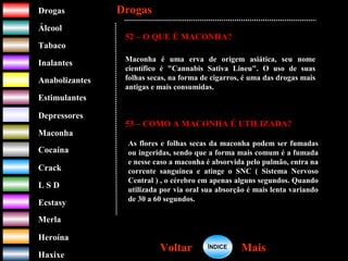 DrogasDrogas
ÁlcoolÁlcool
TabacoTabaco
InalantesInalantes
AnabolizantesAnabolizantes
EstimulantesEstimulantes
Depressores
MaconhaMaconha
CocaínaCocaína
CrackCrack
L S DL S D
EcstasyEcstasy
MerlaMerla
HeroínaHeroína
HaxixeHaxixe
DrogasDrogas
MaisMaisVoltarVoltar
52 – O QUE É MACONHA?
Maconha é uma erva de origem asiática, seu nome
científico é "Cannabis Sativa Lineu". O uso de suas
folhas secas, na forma de cigarros, é uma das drogas mais
antigas e mais consumidas.
53 – COMO A MACONHA É UTILIZADA?
As flores e folhas secas da maconha podem ser fumadas
ou ingeridas, sendo que a forma mais comum é a fumada
e nesse caso a maconha é absorvida pelo pulmão, entra na
corrente sanguínea e atinge o SNC ( Sistema Nervoso
Central ) , o cérebro em apenas alguns segundos. Quando
utilizada por via oral sua absorção é mais lenta variando
de 30 a 60 segundos.
ÍNDICEÍNDICE
 