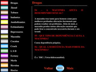 DrogasDrogas
ÁlcoolÁlcool
TabacoTabaco
InalantesInalantes
AnabolizantesAnabolizantes
EstimulantesEstimulantes
Depressores
MaconhaMaconha
CocaínaCocaína
CrackCrack
L S DL S D
EcstasyEcstasy
MerlaMerla
HeroínaHeroína
HaxixeHaxixe
DrogasDrogas
MaisMaisVoltarVoltar
54 – A MACONHA AFETA O
DESEMPENHO SEXUAL?
A maconha traz tanto para homens como para
mulheres profundas alterações hormonais que
podem resultar em problemas. Além do mais, a
maconha produz tantas alterações mentais que
pode tirar a concentraão necessária durante o ato
sexual.
55 – QUE TIPO DE DEPENDÊNCIA CAUSA A
MACONHA?
Causa dependência psíquica.
56 – QUAL A SUBSTÂNCIA MAIS FORTE DA
MACONHA?
É o THC ( Tetra-hidrocanabiol).
ÍNDICEÍNDICE
 