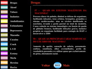 DrogasDrogas
ÁlcoolÁlcool
TabacoTabaco
InalantesInalantes
AnabolizantesAnabolizantes
EstimulantesEstimulantes
Depressores
MaconhaMaconha
CocaínaCocaína
CrackCrack
L S DL S D
EcstasyEcstasy
MerlaMerla
HeroínaHeroína
HaxixeHaxixe
DrogasDrogas
MaisMaisVoltarVoltar
57 – QUAIS OS EFEITOS MALÉFICOS DA
MACONHA?
Provoca câncer de pulmão, diminui as defesas do organismo,
facilitando infecções, tosse crônica, bronquites, prejudica o
sistema cardiovascular, atua no cérebro danificando os
neurônios, levando a perda parcial ou total da memória.
Causa redução no sistema imunológico em função da queda
de glóbulos brancos, facilitando infecções graves, inclusive
propicia no organismo facilidade para contagio do HAIV e
desenvolver a AIDS
58 – QUAIS AS PRINCIPAIS CARACTERÍSTICAS
DO USUÁRIO DE MACONHA?
Aumento do apetite, sensação de euforia, pensamento
confuso, sonolência, olhos avermelhados, perda do
vocabulário passando a se utilizar quase que exclusivamente
de gírias, afastamento social.
ÍNDICEÍNDICE
 