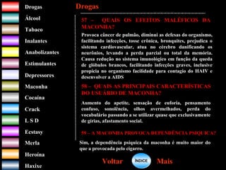 DrogasDrogas
ÁlcoolÁlcool
TabacoTabaco
InalantesInalantes
AnabolizantesAnabolizantes
EstimulantesEstimulantes
Depressores
MaconhaMaconha
CocaínaCocaína
CrackCrack
L S DL S D
EcstasyEcstasy
MerlaMerla
HeroínaHeroína
HaxixeHaxixe
DrogasDrogas
MaisMaisVoltarVoltar
57 – QUAIS OS EFEITOS MALÉFICOS DA
MACONHA?
Provoca câncer de pulmão, diminui as defesas do organismo,
facilitando infecções, tosse crônica, bronquites, prejudica o
sistema cardiovascular, atua no cérebro danificando os
neurônios, levando a perda parcial ou total da memória.
Causa redução no sistema imunológico em função da queda
de glóbulos brancos, facilitando infecções graves, inclusive
propicia no organismo facilidade para contagio do HAIV e
desenvolver a AIDS
58 – QUAIS AS PRINCIPAIS CARACTERÍSTICAS
DO USUÁRIO DE MACONHA?
Aumento do apetite, sensação de euforia, pensamento
confuso, sonolência, olhos avermelhados, perda do
vocabulário passando a se utilizar quase que exclusivamente
de gírias, afastamento social.
59 – A MACONHA PROVOCA DEPENDÊNCIA PSIQUICA?
Sim, a dependência psíquica da maconha é muito maior do
que a provocada pelo cigarro.
ÍNDICEÍNDICE
 