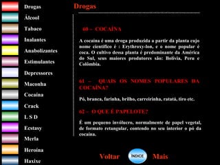 DrogasDrogas
ÁlcoolÁlcool
TabacoTabaco
InalantesInalantes
AnabolizantesAnabolizantes
EstimulantesEstimulantes
Depressores
MaconhaMaconha
CocaínaCocaína
CrackCrack
L S DL S D
EcstasyEcstasy
MerlaMerla
HeroínaHeroína
HaxixeHaxixe
DrogasDrogas
MaisMaisVoltarVoltar
60 – COCAÍNA
A cocaína é uma droga produzida a partir da planta cujo
nome científico é : Erythroxy-lon, e o nome popular é
coca. O cultivo dessa planta é predominante da América
do Sul, seus maiores produtores são: Bolívia, Peru e
Colômbia.
61 – QUAIS OS NOMES POPULARES DA
COCAÍNA?
Pó, branca, farinha, brilho, carreirinha, ratatá, tiro etc.
62 – O QUE É PAPELOTE?
É um pequeno invólucro, normalmente de papel vegetal,
de formato retangular, contendo no seu interior o pó da
cocaína.
ÍNDICEÍNDICE
 