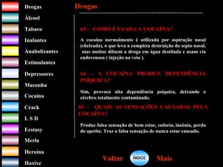DrogasDrogas
ÁlcoolÁlcool
TabacoTabaco
InalantesInalantes
AnabolizantesAnabolizantes
EstimulantesEstimulantes
Depressores
MaconhaMaconha
CocaínaCocaína
CrackCrack
L S DL S D
EcstasyEcstasy
MerlaMerla
HeroínaHeroína
HaxixeHaxixe
DrogasDrogas
MaisMaisVoltarVoltar
63 – COMO É USADA A COCAÍNA?
A cocaína normalmente é utilizada por aspiração nasal
(cheirada), o que leva a completa destruição do septo nasal,
mas muitos diluem a droga em água destilada e usam via
endovenosa ( injeção na veia ).
64 – A COCAÍNA PRODUZ DEPENDÊNCIA
PSÍQUICA?
Sim, provoca alta dependência psíquica, deixando o
cérebro totalmente contaminado.
65 – QUAIS AS SENSAÇÕES CAUSADAS PELA
COCAÍNA?
Produz falsa sensação de bem estar, euforia, insônia, perda
do apetite. Traz a falsa sensação de nunca estar cansado.
ÍNDICEÍNDICE
 
