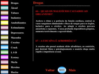 DrogasDrogas
ÁlcoolÁlcool
TabacoTabaco
InalantesInalantes
AnabolizantesAnabolizantes
EstimulantesEstimulantes
Depressores
MaconhaMaconha
CocaínaCocaína
CrackCrack
L S DL S D
EcstasyEcstasy
MerlaMerla
HeroínaHeroína
HaxixeHaxixe
DrogasDrogas
MaisMaisVoltarVoltar
66 - QUAIS OS MALEFÍCIOS CAUSADOS AO
ORGANISMO?
Acelera o ritmo e a potência da função cardíaca, contrai os
vasos sanguíneos diminuindo o fluxo de sangue para os órgãos,
inclusive para o cérebro. Ao atingir o cérebro provoca
aneurisma e espasmos. Causa profunda dependência psíquica,
aumenta terrivelmente a agressividade.
67 – A COCAÍNA É AFRODISÍACA?
A cocaína não possui nenhum efeito afrodisíaco, ao contrário,
por destruir física e psicologicamente o usuário chega muito
rápido à impotência sexual.
ÍNDICEÍNDICE
 