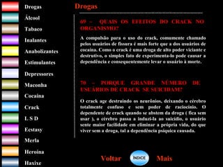 DrogasDrogas
ÁlcoolÁlcool
TabacoTabaco
InalantesInalantes
AnabolizantesAnabolizantes
EstimulantesEstimulantes
Depressores
MaconhaMaconha
CocaínaCocaína
CrackCrack
L S DL S D
EcstasyEcstasy
MerlaMerla
HeroínaHeroína
HaxixeHaxixe
DrogasDrogas
MaisMaisVoltarVoltar
69 – QUAIS OS EFEITOS DO CRACK NO
ORGANISMO?
A compulsão para o uso do crack, comumente chamado
pelos usuários de fissura é mais forte que a dos usuários de
cocaína. Como o crack é uma droga de alto poder viciante e
destrutivo, o simples fato de experimenta-lo pode causar a
dependência e consequentemente levar o usuário à morte.
70 – PORQUE GRANDE NÚMERO DE
USUÁRIOS DE CRACK SE SUICIDAM?
O crack age destruindo os neurônios, deixando o cérebro
totalmente confuso e sem poder de raciocínio. O
dependente de crack quando se abstem da droga ( fica sem
usar ), o cérebro passa a induzi-la ao suicídio, o usuário
sente maior facilidade em eliminar a própria vida, do que
viver sem a droga, tal a dependência psíquica causada.
ÍNDICEÍNDICE
 
