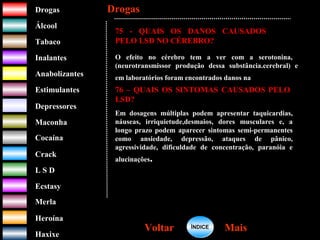 DrogasDrogas
ÁlcoolÁlcool
TabacoTabaco
InalantesInalantes
AnabolizantesAnabolizantes
EstimulantesEstimulantes
Depressores
MaconhaMaconha
CocaínaCocaína
CrackCrack
L S DL S D
EcstasyEcstasy
MerlaMerla
HeroínaHeroína
HaxixeHaxixe
DrogasDrogas
MaisMaisVoltarVoltar
75 - QUAIS OS DANOS CAUSADOS
PELO LSD NO CÉREBRO?
O efeito no cérebro tem a ver com a serotonina,
(neurotransmissor produção dessa substância.cerebral) e
em laboratórios foram encontrados danos na
76 – QUAIS OS SINTOMAS CAUSADOS PELO
LSD?
Em dosagens múltiplas podem apresentar taquicardias,
náuseas, irriquietude,desmaios, dores musculares e, a
longo prazo podem aparecer sintomas semi-permanentes
como ansiedade, depressão, ataques de pânico,
agressividade, dificuldade de concentração, paranóia e
alucinações.
ÍNDICEÍNDICE
 