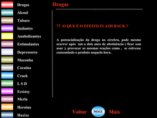 DrogasDrogas
ÁlcoolÁlcool
TabacoTabaco
InalantesInalantes
AnabolizantesAnabolizantes
EstimulantesEstimulantes
Depressores
MaconhaMaconha
CocaínaCocaína
CrackCrack
L S DL S D
EcstasyEcstasy
MerlaMerla
HeroínaHeroína
HaxixeHaxixe
DrogasDrogas
MaisMaisVoltarVoltar
77 -O QUE É O EFEITO FLASH BACK ?
A potencialização da droga no cérebro, pode mesmo
ocorrer após um a dois anos de abstinência ( ficar sem
usar ), provocar as mesmas reações como , se estivesse
consumindo o produto naquela hora.
ÍNDICEÍNDICE
 