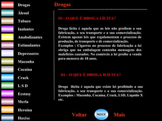 DrogasDrogas
ÁlcoolÁlcool
TabacoTabaco
InalantesInalantes
AnabolizantesAnabolizantes
EstimulantesEstimulantes
Depressores
MaconhaMaconha
CocaínaCocaína
CrackCrack
L S DL S D
EcstasyEcstasy
MerlaMerla
HeroínaHeroína
HaxixeHaxixe
DrogasDrogas
MaisMaisVoltarVoltar
03 - O QUE É DROGA LÍCITA?
Droga lícita é aquela que as leis não proíbem a sua
fabricação, o seu transporte e a sua comercialização.
Existem apenas leis que regulamentam o processo de
produção, de transporte e de comercialização.
Exemplos : Cigarros no processo de fabricação a lei
obriga que na embalagem contenha mensagens dos
malefícios causados. No comércio a lei proíbe a venda
para menores de 18 anos.
04 – O QUE É DROGA ILÍCITA?
Droga ilícita é aquela que existe lei proibindo a sua
fabricação, o seu transporte e a sua comercialização.
Exemplos : Maconha, Cocaína, Crack, LSD, Líquido X
etc.
ÍNDICEÍNDICE
 