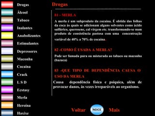 DrogasDrogas
ÁlcoolÁlcool
TabacoTabaco
InalantesInalantes
AnabolizantesAnabolizantes
EstimulantesEstimulantes
Depressores
MaconhaMaconha
CocaínaCocaína
CrackCrack
L S DL S D
EcstasyEcstasy
MerlaMerla
HeroínaHeroína
HaxixeHaxixe
DrogasDrogas
MaisMaisVoltarVoltar
81 - MERLA
A merla é um subproduto da cocaína. É obtida das folhas
da coca às quais se adicionam alguns solventes como ácido
sulfúrico, querosene, cal virgem etc. transformando-se num
produto de consistência pastosa com uma concentração
variável de 40% a 70% de cocaína.
82 -COMO É USADA A MERLA?
Pode ser fumada pura ou misturada ao tabaco ou maconha
(bazuca)
83 -QUE TIPO DE DEPENDÊNCIA CAUSA O
USO DA MERLA
Causa dependência física e psíquica, além de
provocar danos, às vezes irreparáveis ao organismo.
ÍNDICEÍNDICE
 